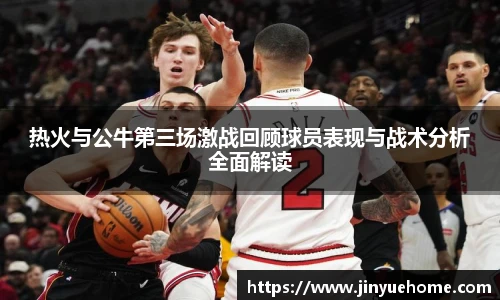 热火与公牛第三场激战回顾球员表现与战术分析全面解读